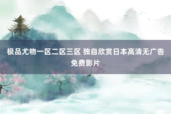 极品尤物一区二区三区 独自欣赏日本高清无广告免费影片