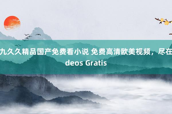 九九久久精品国产免费看小说 免费高清欧美视频，尽在Videos Gratis