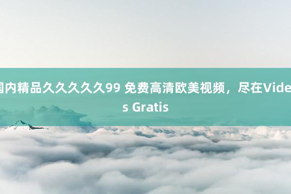 国内精品久久久久久99 免费高清欧美视频，尽在Videos Gratis