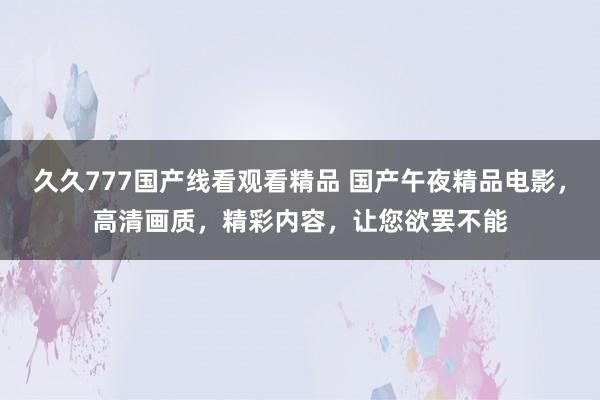 久久777国产线看观看精品 国产午夜精品电影，高清画质，精彩内容，让您欲罢不能