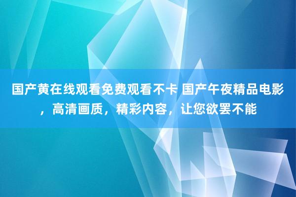 国产黄在线观看免费观看不卡 国产午夜精品电影，高清画质，精彩内容，让您欲罢不能