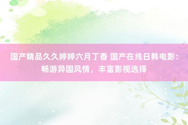 国产精品久久婷婷六月丁香 国产在线日韩电影：畅游异国风情，丰富影视选择