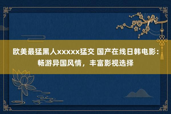 欧美最猛黑人xxxxx猛交 国产在线日韩电影：畅游异国风情，丰富影视选择