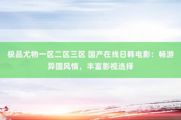 极品尤物一区二区三区 国产在线日韩电影：畅游异国风情，丰富影视选择