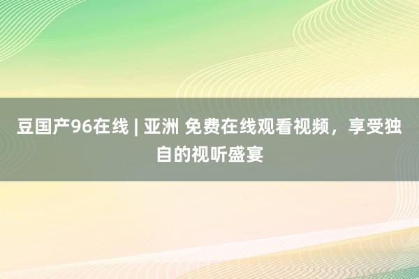 豆国产96在线 | 亚洲 免费在线观看视频，享受独自的视听盛宴