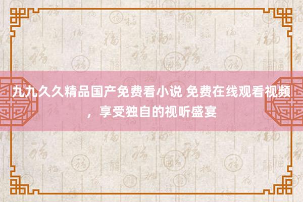 九九久久精品国产免费看小说 免费在线观看视频，享受独自的视听盛宴