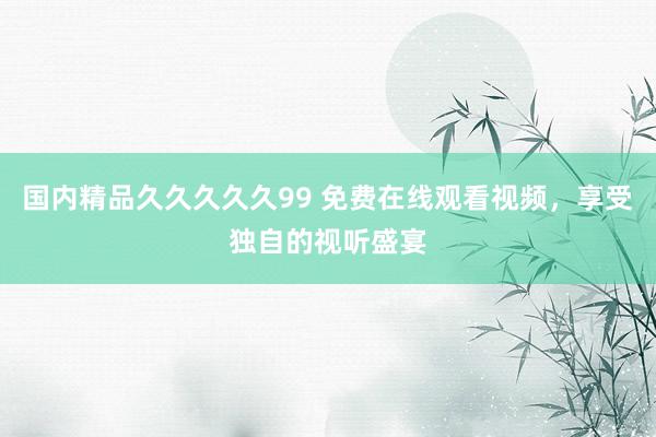 国内精品久久久久久99 免费在线观看视频，享受独自的视听盛宴