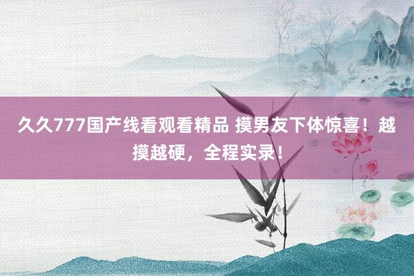 久久777国产线看观看精品 摸男友下体惊喜！越摸越硬，全程实录！