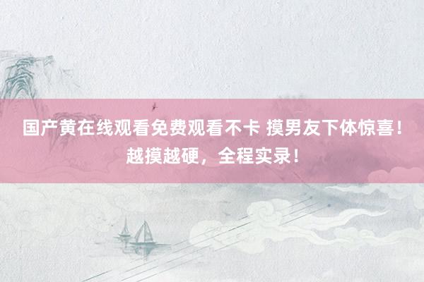国产黄在线观看免费观看不卡 摸男友下体惊喜！越摸越硬，全程实录！