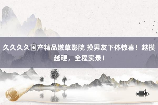 久久久久国产精品嫩草影院 摸男友下体惊喜！越摸越硬，全程实录！