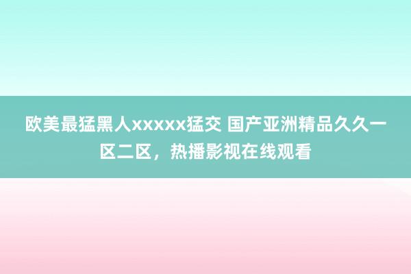 欧美最猛黑人xxxxx猛交 国产亚洲精品久久一区二区，热播影视在线观看