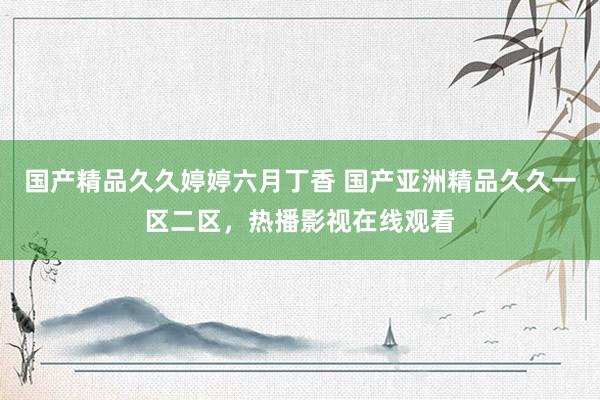 国产精品久久婷婷六月丁香 国产亚洲精品久久一区二区，热播影视在线观看
