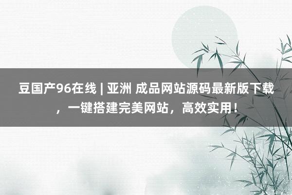 豆国产96在线 | 亚洲 成品网站源码最新版下载，一键搭建完美网站，高效实用！