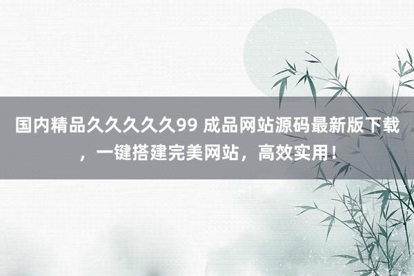 国内精品久久久久久99 成品网站源码最新版下载，一键搭建完美网站，高效实用！
