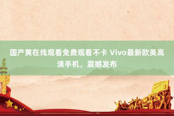 国产黄在线观看免费观看不卡 Vivo最新欧美高清手机，震撼发布
