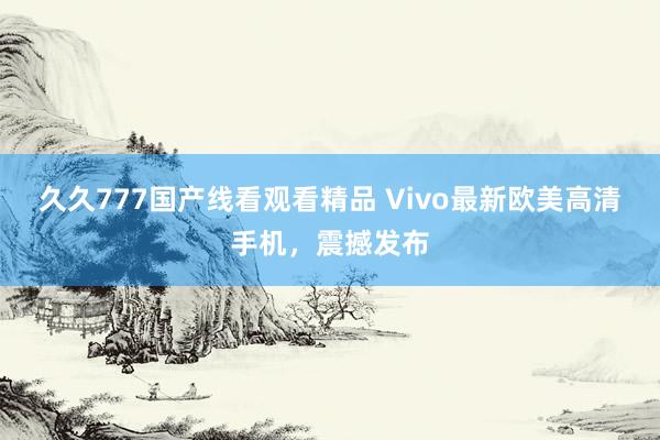 久久777国产线看观看精品 Vivo最新欧美高清手机，震撼发布