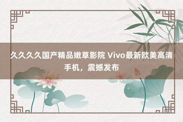 久久久久国产精品嫩草影院 Vivo最新欧美高清手机，震撼发布