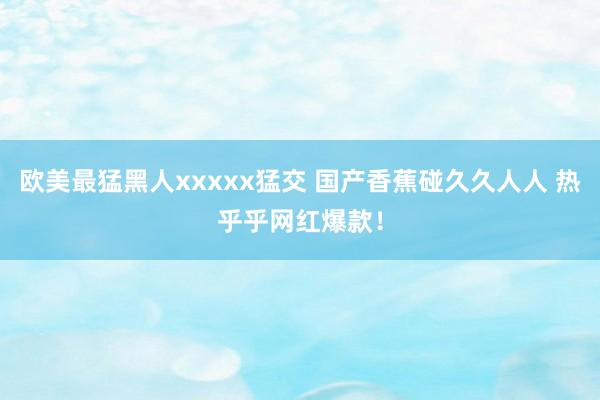 欧美最猛黑人xxxxx猛交 国产香蕉碰久久人人 热乎乎网红爆款！