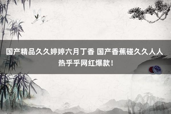 国产精品久久婷婷六月丁香 国产香蕉碰久久人人 热乎乎网红爆款！