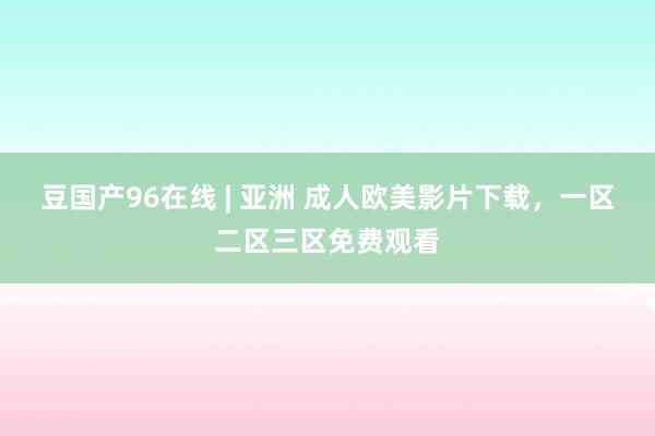 豆国产96在线 | 亚洲 成人欧美影片下载，一区二区三区免费观看