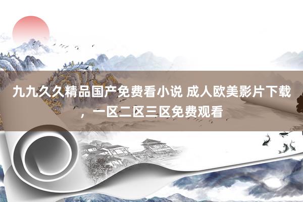 九九久久精品国产免费看小说 成人欧美影片下载，一区二区三区免费观看
