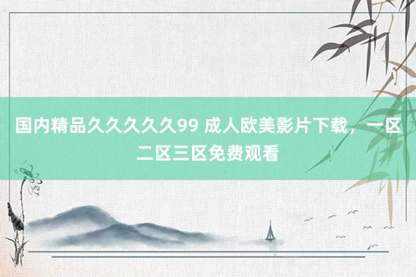 国内精品久久久久久99 成人欧美影片下载，一区二区三区免费观看