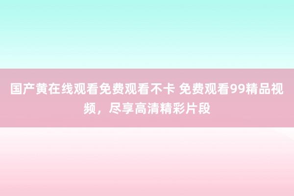 国产黄在线观看免费观看不卡 免费观看99精品视频，尽享高清精彩片段