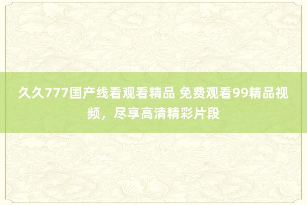 久久777国产线看观看精品 免费观看99精品视频，尽享高清精彩片段