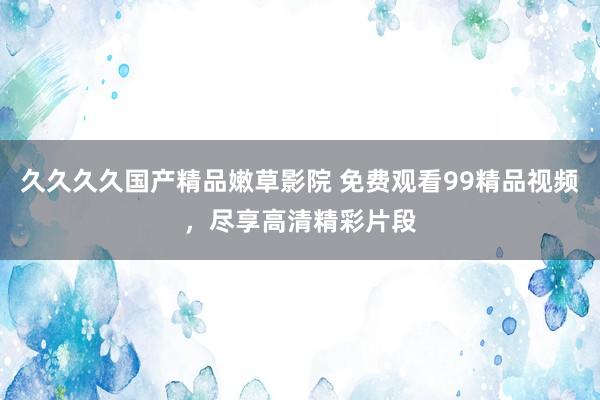 久久久久国产精品嫩草影院 免费观看99精品视频，尽享高清精彩片段