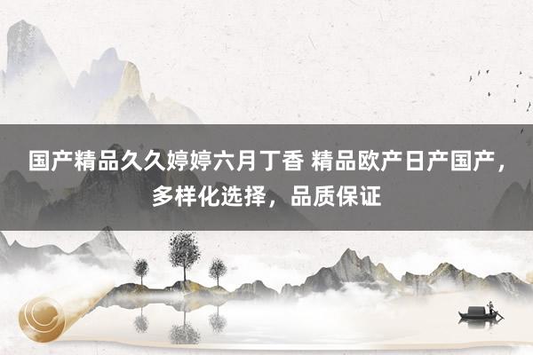国产精品久久婷婷六月丁香 精品欧产日产国产，多样化选择，品质保证