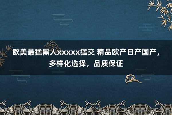 欧美最猛黑人xxxxx猛交 精品欧产日产国产，多样化选择，品质保证