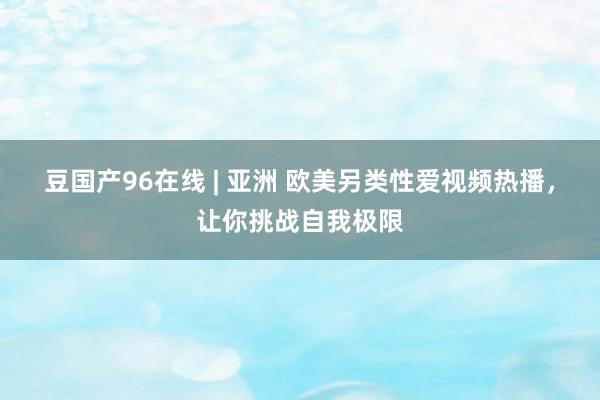 豆国产96在线 | 亚洲 欧美另类性爱视频热播，让你挑战自我极限