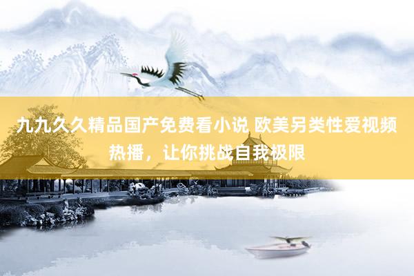 九九久久精品国产免费看小说 欧美另类性爱视频热播，让你挑战自我极限