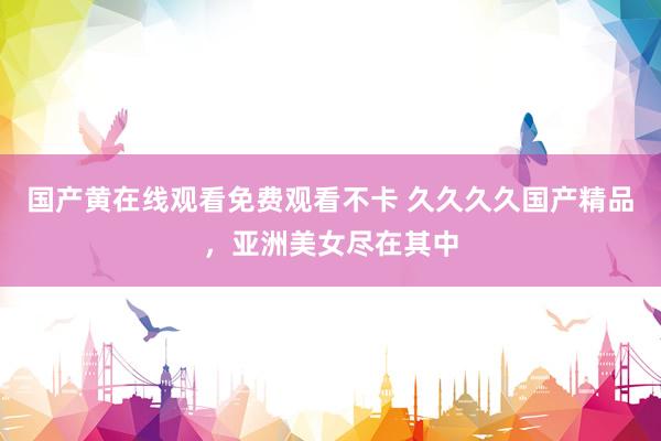 国产黄在线观看免费观看不卡 久久久久国产精品，亚洲美女尽在其中