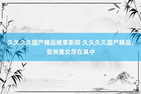 久久久久国产精品嫩草影院 久久久久国产精品，亚洲美女尽在其中