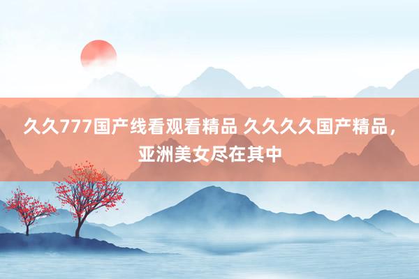 久久777国产线看观看精品 久久久久国产精品，亚洲美女尽在其中