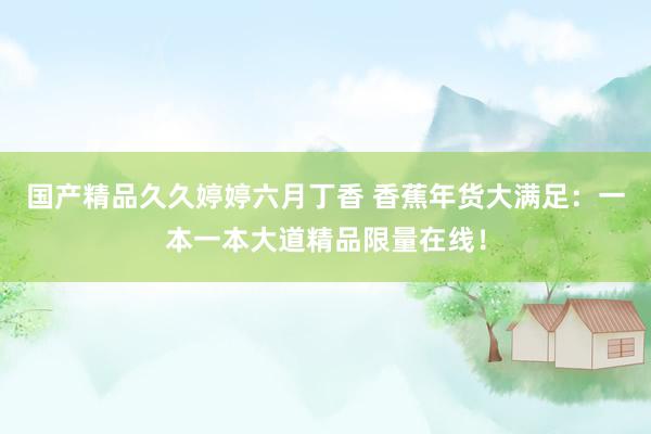国产精品久久婷婷六月丁香 香蕉年货大满足：一本一本大道精品限量在线！