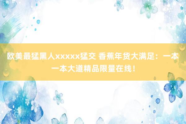 欧美最猛黑人xxxxx猛交 香蕉年货大满足：一本一本大道精品限量在线！