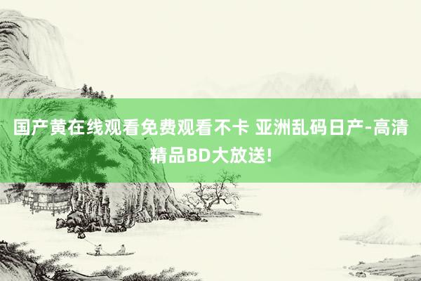 国产黄在线观看免费观看不卡 亚洲乱码日产-高清精品BD大放送!