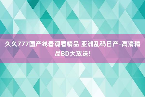 久久777国产线看观看精品 亚洲乱码日产-高清精品BD大放送!