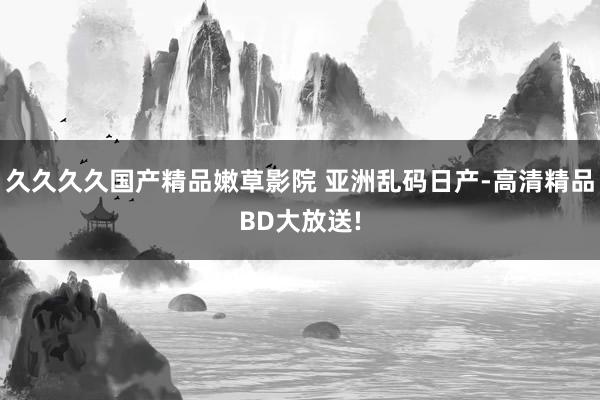 久久久久国产精品嫩草影院 亚洲乱码日产-高清精品BD大放送!