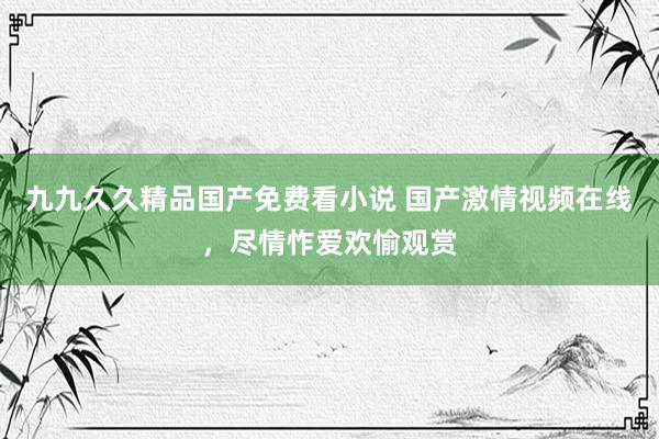 九九久久精品国产免费看小说 国产激情视频在线，尽情怍爱欢愉观赏