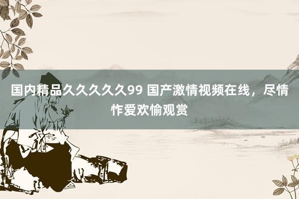 国内精品久久久久久99 国产激情视频在线，尽情怍爱欢愉观赏