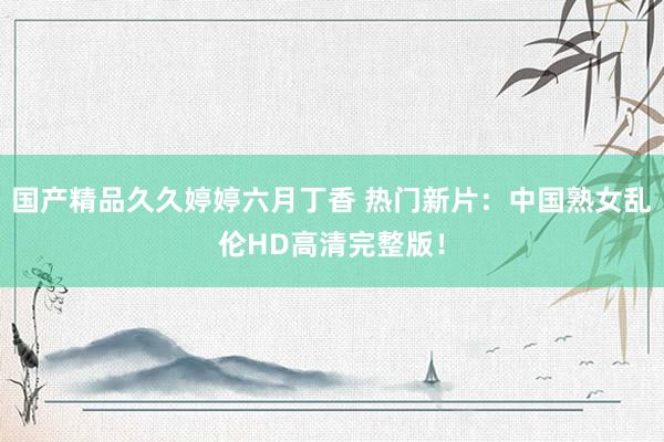 国产精品久久婷婷六月丁香 热门新片：中国熟女乱伦HD高清完整版！