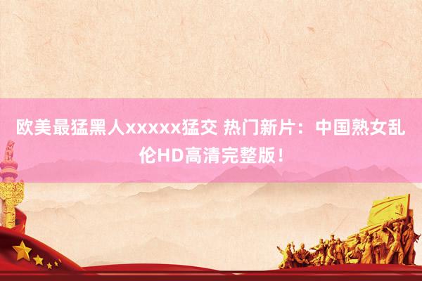 欧美最猛黑人xxxxx猛交 热门新片：中国熟女乱伦HD高清完整版！