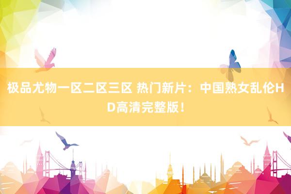 极品尤物一区二区三区 热门新片：中国熟女乱伦HD高清完整版！
