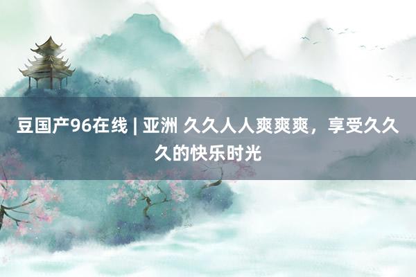 豆国产96在线 | 亚洲 久久人人爽爽爽，享受久久久的快乐时光