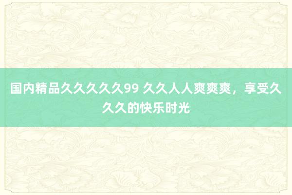 国内精品久久久久久99 久久人人爽爽爽，享受久久久的快乐时光