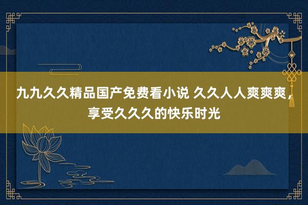 九九久久精品国产免费看小说 久久人人爽爽爽，享受久久久的快乐时光
