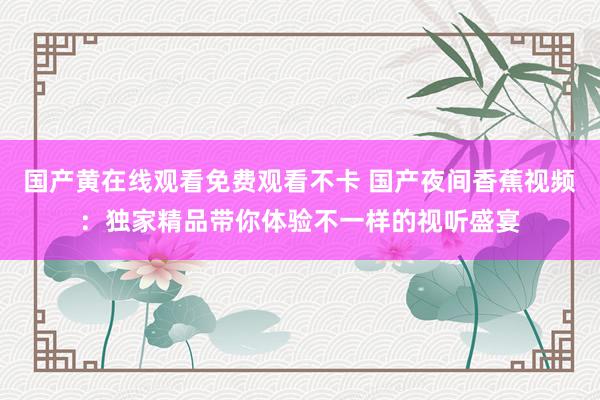 国产黄在线观看免费观看不卡 国产夜间香蕉视频：独家精品带你体验不一样的视听盛宴